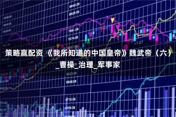 策略赢配资 《我所知道的中国皇帝》魏武帝（六）_曹操_治理_军事家