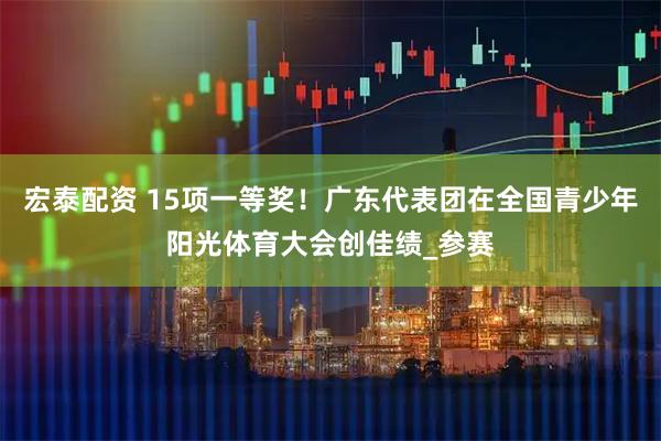 宏泰配资 15项一等奖！广东代表团在全国青少年阳光体育大会创佳绩_参赛
