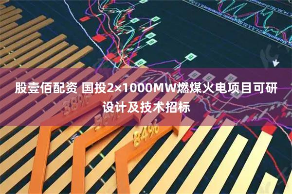 股壹佰配资 国投2×1000MW燃煤火电项目可研设计及技术招标