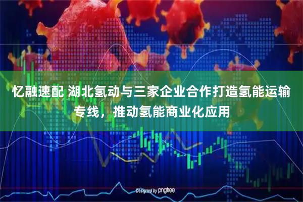 忆融速配 湖北氢动与三家企业合作打造氢能运输专线，推动氢能商业化应用