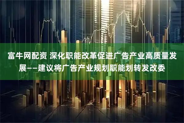 富牛网配资 深化职能改革促进广告产业高质量发展——建议将广告产业规划职能划转发改委