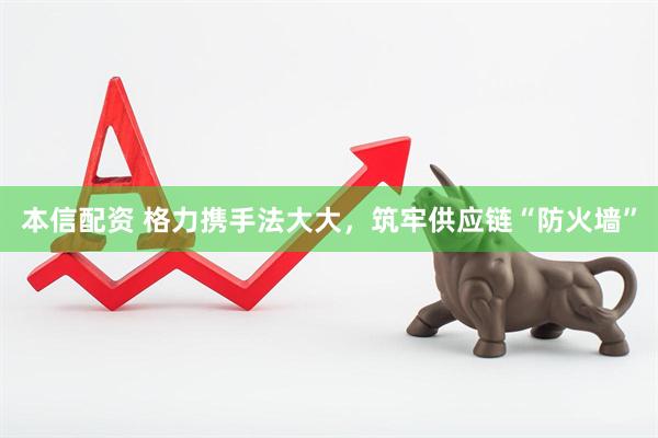 本信配资 格力携手法大大，筑牢供应链“防火墙”