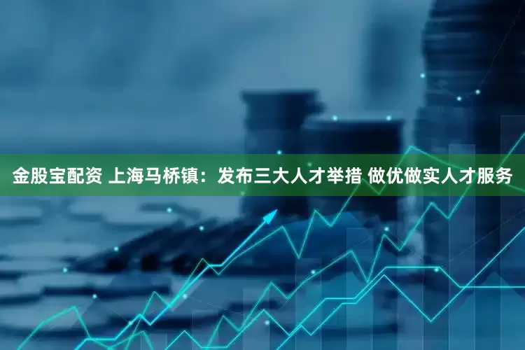 金股宝配资 上海马桥镇：发布三大人才举措 做优做实人才服务