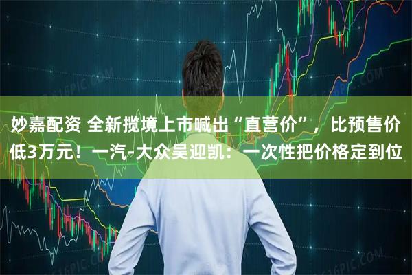 妙嘉配资 全新揽境上市喊出“直营价”，比预售价低3万元！一汽-大众吴迎凯：一次性把价格定到位