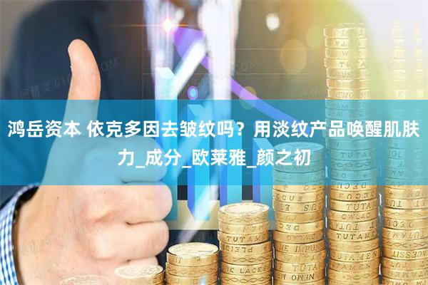 鸿岳资本 依克多因去皱纹吗？用淡纹产品唤醒肌肤力_成分_欧莱雅_颜之初