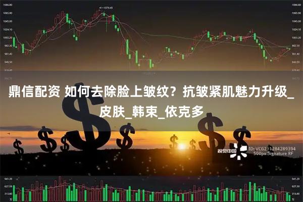 鼎信配资 如何去除脸上皱纹？抗皱紧肌魅力升级_皮肤_韩束_依克多