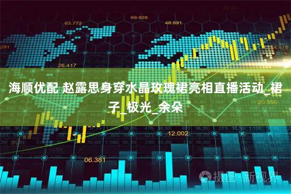海顺优配 赵露思身穿水晶玫瑰裙亮相直播活动_裙子_极光_余朵
