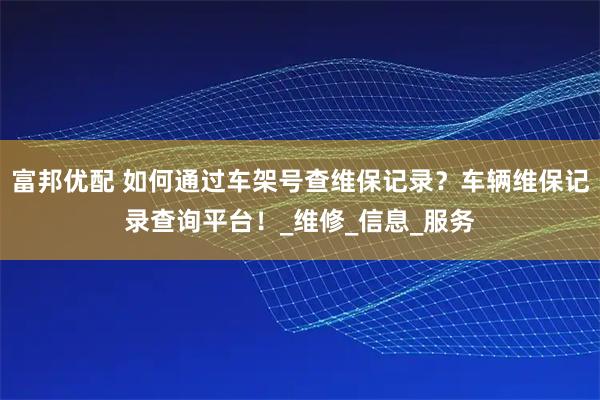 富邦优配 如何通过车架号查维保记录？车辆维保记录查询平台！_维修_信息_服务