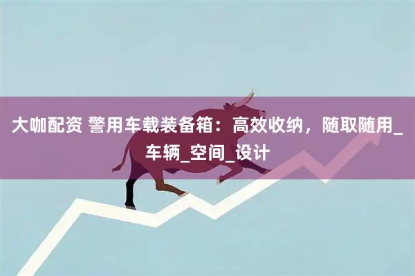 大咖配资 警用车载装备箱：高效收纳，随取随用_车辆_空间_设计