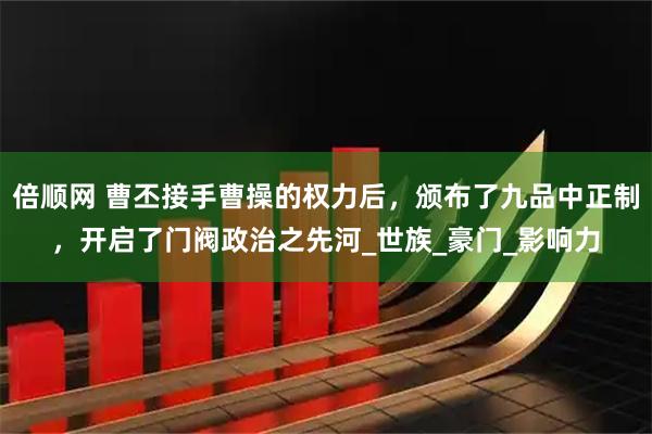 倍顺网 曹丕接手曹操的权力后，颁布了九品中正制，开启了门阀政治之先河_世族_豪门_影响力
