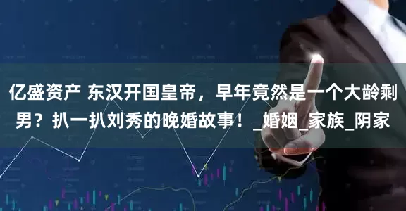 亿盛资产 东汉开国皇帝，早年竟然是一个大龄剩男？扒一扒刘秀的晚婚故事！_婚姻_家族_阴家