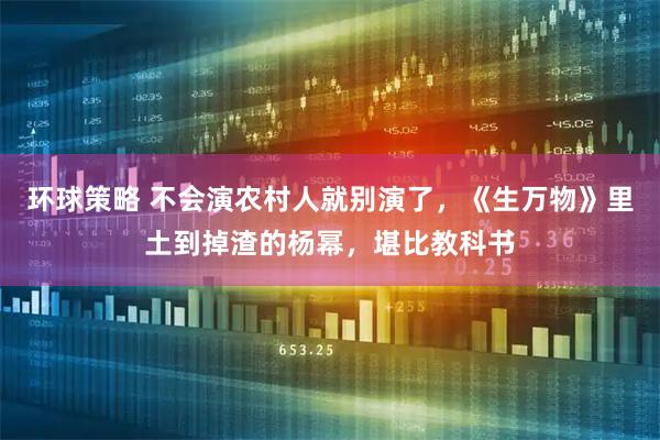 环球策略 不会演农村人就别演了，《生万物》里土到掉渣的杨幂，堪比教科书