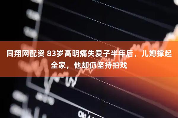 同翔网配资 83岁高明痛失爱子半年后，儿媳撑起全家，他却仍坚持拍戏