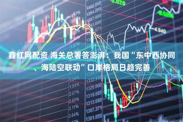鑫红网配资 海关总署答澎湃：我国“东中西协同、海陆空联动”口岸格局日趋完善