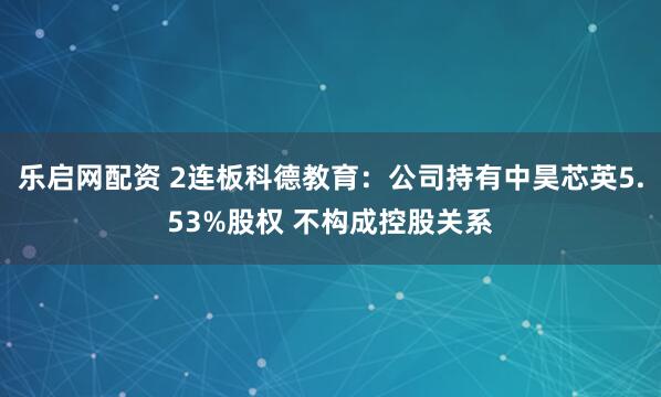 乐启网配资 2连板科德教育：公司持有中昊芯英5.53%股权 不构成控股关系