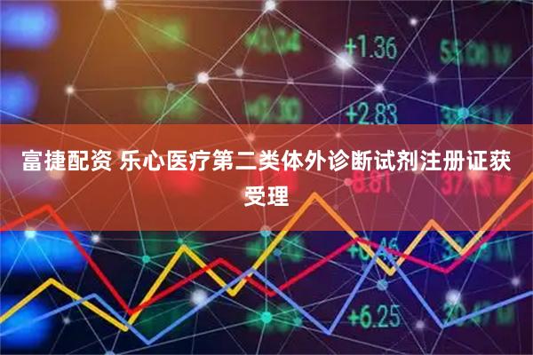 富捷配资 乐心医疗第二类体外诊断试剂注册证获受理