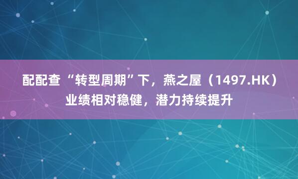 配配查 “转型周期”下，燕之屋（1497.HK）业绩相对稳健，潜力持续提升