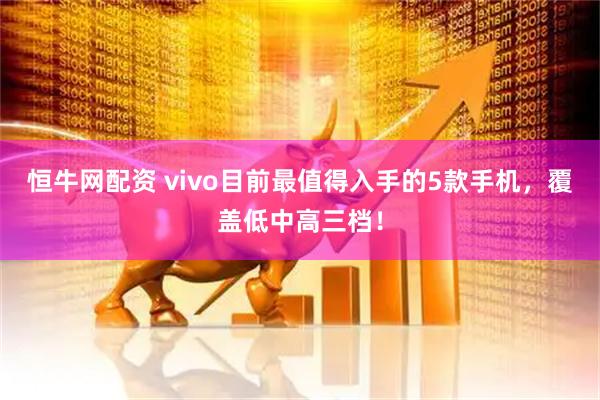 恒牛网配资 vivo目前最值得入手的5款手机，覆盖低中高三档！