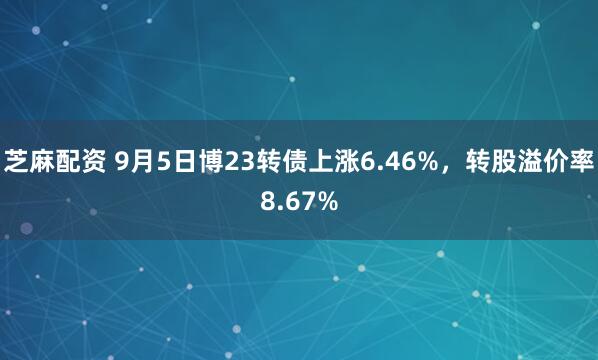 芝麻配资 9月5日博23转债上涨6.46%，转股溢价率8.67%
