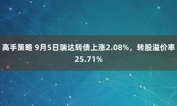 高手策略 9月5日瑞达转债上涨2.08%，转股溢价率25.71%