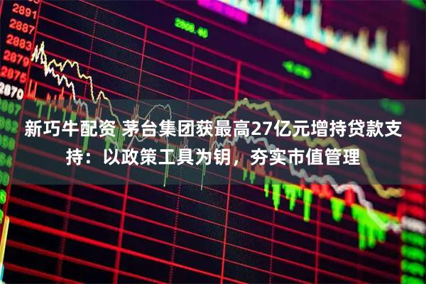 新巧牛配资 茅台集团获最高27亿元增持贷款支持：以政策工具为钥，夯实市值管理