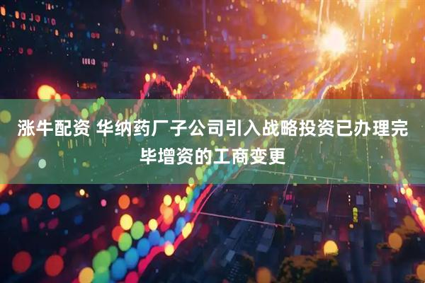 涨牛配资 华纳药厂子公司引入战略投资已办理完毕增资的工商变更