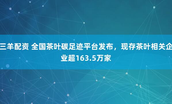 三羊配资 全国茶叶碳足迹平台发布，现存茶叶相关企业超163.5万家
