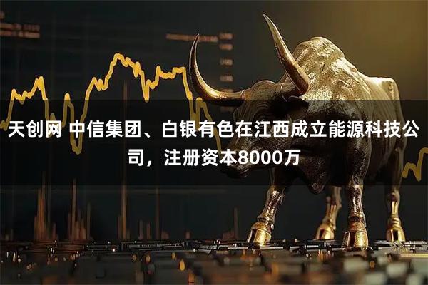 天创网 中信集团、白银有色在江西成立能源科技公司，注册资本8000万