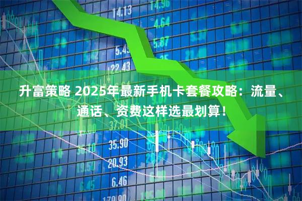 升富策略 2025年最新手机卡套餐攻略：流量、通话、资费这样选最划算！