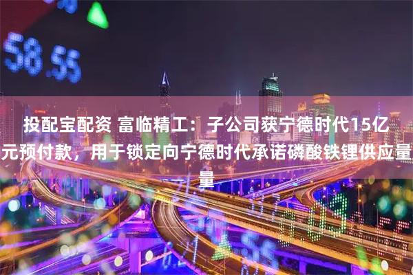 投配宝配资 富临精工：子公司获宁德时代15亿元预付款，用于锁定向宁德时代承诺磷酸铁锂供应量