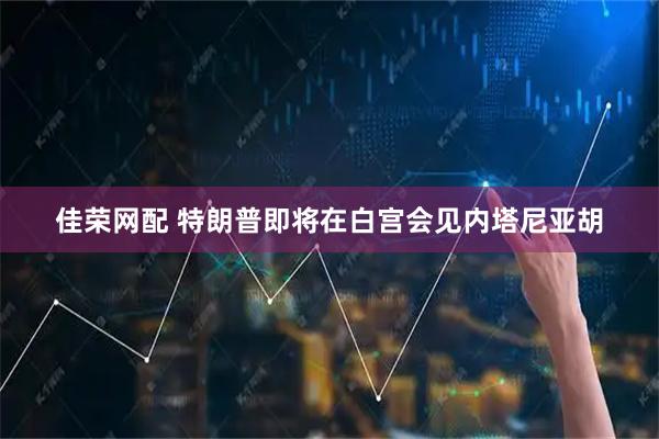 佳荣网配 特朗普即将在白宫会见内塔尼亚胡