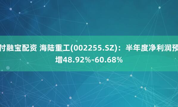 付融宝配资 海陆重工(002255.SZ)：半年度净利润预增48.92%-60.68%