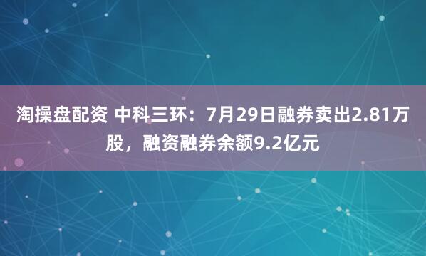 淘操盘配资 中科三环：7月29日融券卖出2.81万股，融资融券余额9.2亿元