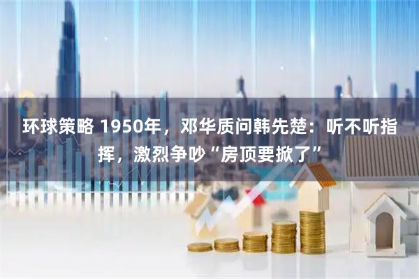 环球策略 1950年，邓华质问韩先楚：听不听指挥，激烈争吵“房顶要掀了”