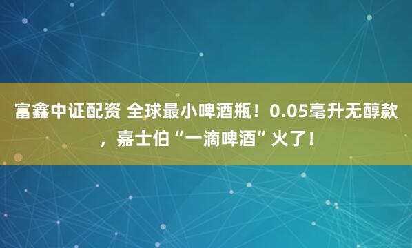 富鑫中证配资 全球最小啤酒瓶!0.05毫升无醇款,嘉士伯“一滴啤酒”火了!