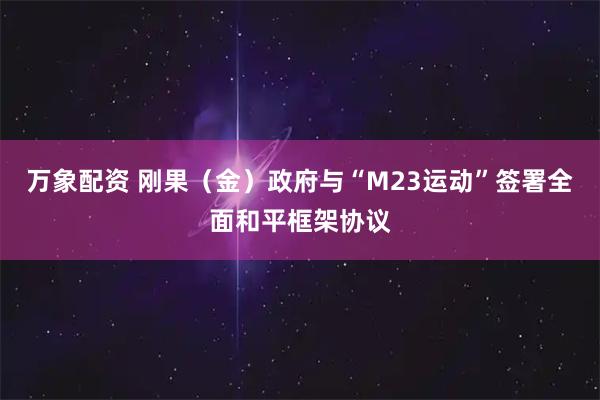 万象配资 刚果（金）政府与“M23运动”签署全面和平框架协议