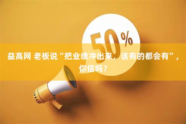 益高网 老板说“把业绩冲出来，该有的都会有”，你信吗？