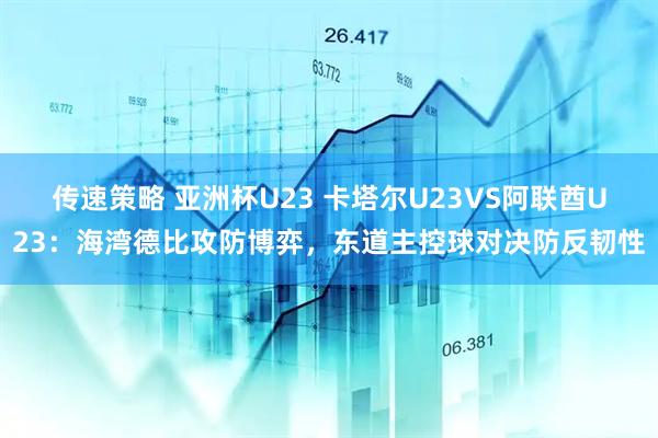 传速策略 亚洲杯U23 卡塔尔U23VS阿联酋U23:海湾德比攻防博弈,东道主控球对决防反韧性
